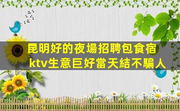 昆明好的夜場招聘包食宿 ktv生意巨好當天結不騙人